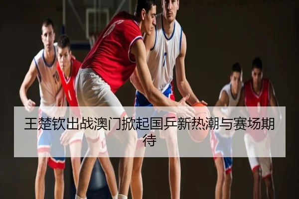 王楚钦出战澳门掀起国乒新热潮与赛场期待