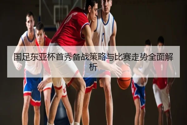 国足东亚杯首秀备战策略与比赛走势全面解析