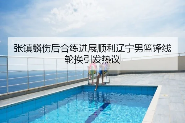张镇麟伤后合练进展顺利辽宁男篮锋线轮换引发热议