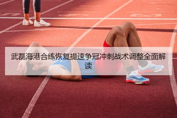 武磊海港合练恢复提速争冠冲刺战术调整全面解读